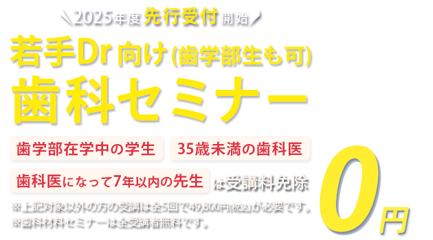 2025年度先行受付開始 若手Dr・歯学部生向け歯科セミナー「歯学部在学中の学生」「35歳未満の歯科医」「歯科医になって7年以下の方」は受講料免除　※対象以外方の受講は全5回で49,800円(税込)が必要です。