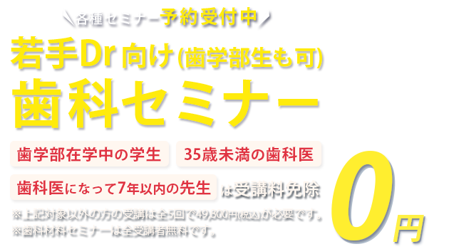 各種セミナー受講予約受付中 若手Dr・歯学部生向け歯科セミナー「歯学部在学中の学生」「35歳未満の歯科医」「歯科医になって7年以下の方」は受講料免除　※対象以外方の受講は全5回で49,800円(税込)が必要です。