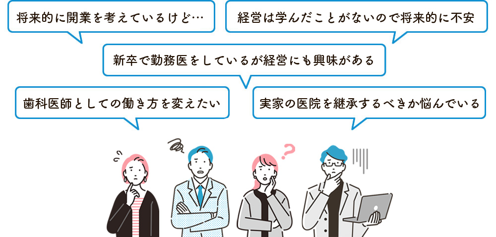 将来的に開業を考えている。経営は学んだことがないので将来的に不安。新卒で勤務医をしているが経営にも興味がある。歯科医師としての働き方を変えたい。実家の医院を継承するべきか悩んでいる。