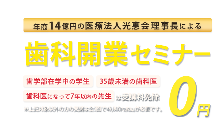 年商14億円 医療法人光惠会 理事長による若手Drに向けた歯科開業セミナー「歯学部在学中の学生」「35歳未満の歯科医」「歯科医になって7年以下の方」は受講料免除　※対象以外方の受講は全5回で49,800円(税込)が必要です。