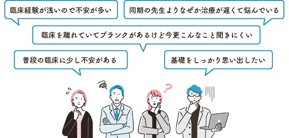 臨床経験が浅いので不安が多い。同期の先生よりなぜか治療が遅くて悩んでいる。臨床を離れていてブランクがあるけど、今更こんなこと聞きにくい。普段の臨床に少し不安がある。基礎をしっかり思い出したい。