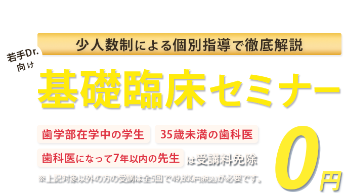 少人数制による個別指導で徹底解説！若手Drに向けた基礎臨床セミナー「歯学部在学中の学生」「35歳未満の歯科医」「歯科医になって7年以下の方」は受講料免除　※対象以外方の受講は全5回で49,800円(税込)が必要です。