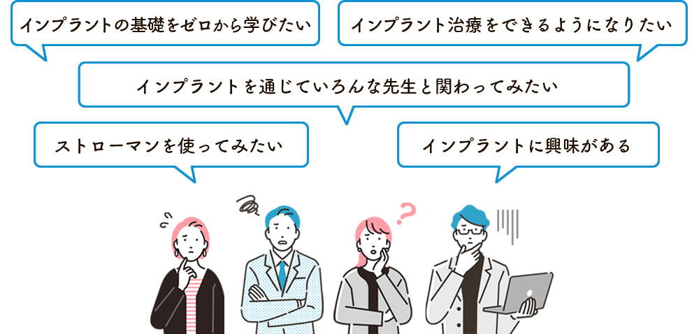 インプラントの基礎をゼロから学びたい。インプラント治療をできるようになりたい。インプラントを通じていろんな先生と関わってみたい。ストローマンを使ってみたい。インプラントに興味がある。