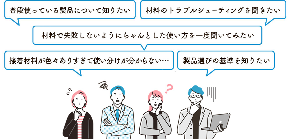 普段使っている製品について知りたい、製品選びの基準を知りたい、接着材料が色々ありすぎて使い分けが分からないな…、材料で失敗しないようにちゃんとした使い方を一度聞いてみたい、材料のトラブルシューティングを聞きたい