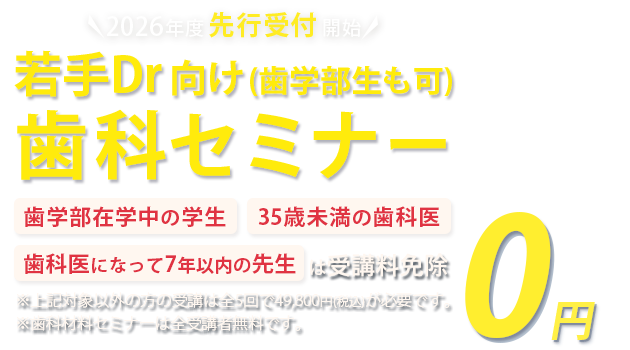 各種セミナー受講予約受付中 若手Dr・歯学部生向け歯科セミナー「歯学部在学中の学生」「35歳未満の歯科医」「歯科医になって7年以下の方」は受講料免除　※対象以外方の受講は全5回で49,800円(税込)が必要です。