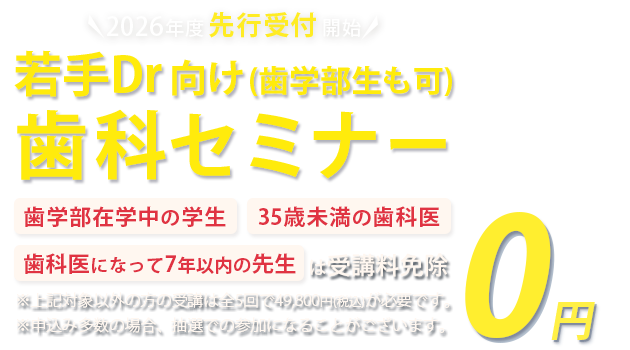 各種セミナー受講予約受付中 若手Dr・歯学部生向け歯科セミナー「歯学部在学中の学生」「35歳未満の歯科医」「歯科医になって7年以下の方」は受講料免除　※対象以外方の受講は全5回で49,800円(税込)が必要です。