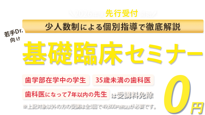 少人数制による個別指導で徹底解説！若手Drに向けた基礎臨床セミナー「歯学部在学中の学生」「35歳未満の歯科医」「歯科医になって7年以下の方」は受講料免除　※対象以外方の受講は全5回で49,800円(税込)が必要です。